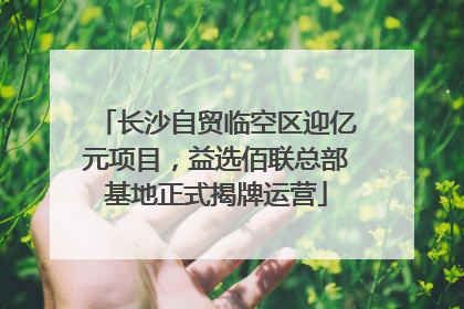 长沙自贸临空区迎亿元项目，益选佰联总部基地正式揭牌运营