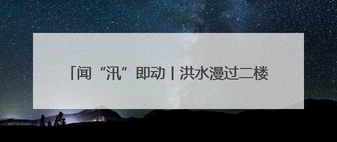 闻“汛”即动丨洪水漫过二楼前，他们背出了最后5位老人