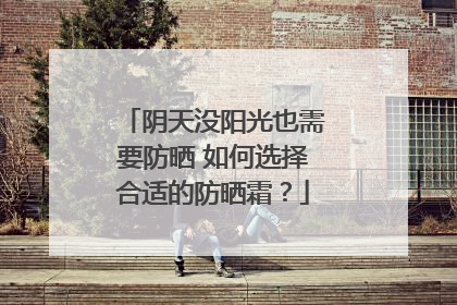 阴天没阳光也需要防晒 如何选择合适的防晒霜？