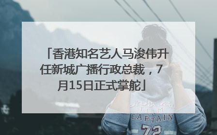 香港知名艺人马浚伟升任新城广播行政总裁，7月15日正式掌舵