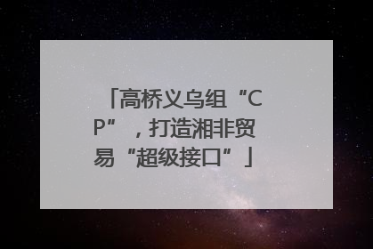 高桥义乌组“CP”，打造湘非贸易“超级接口”