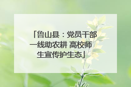 鲁山县：党员干部一线助农耕 高校师生宣传护生态