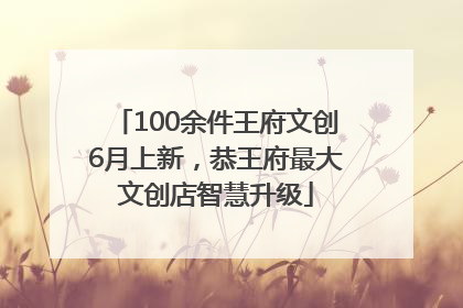 100余件王府文创6月上新，恭王府最大文创店智慧升级
