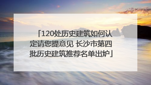 120处历史建筑如何认定请您提意见 长沙市第四批历史建筑推荐名单出炉