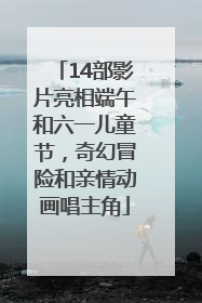 14部影片亮相端午和六一儿童节，奇幻冒险和亲情动画唱主角