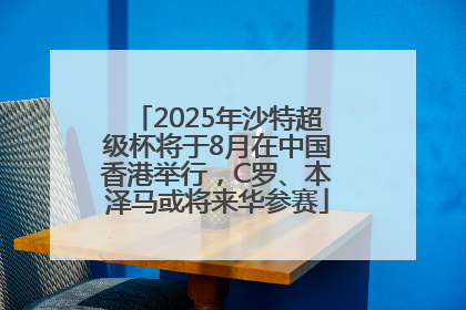 2025年沙特超级杯将于8月在中国香港举行，C罗、本泽马或将来华参赛