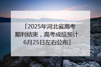 2025年河北省高考顺利结束，高考成绩预计6月25日左右公布