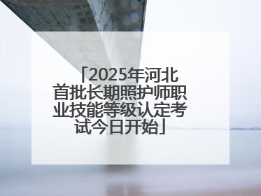 2025年河北首批长期照护师职业技能等级认定考试今日开始