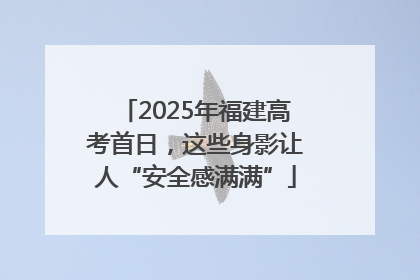 2025年福建高考首日，这些身影让人“安全感满满”