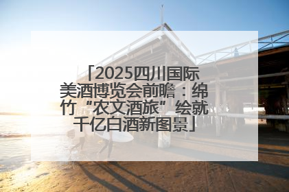 2025四川国际美酒博览会前瞻：绵竹“农文酒旅”绘就千亿白酒新图景