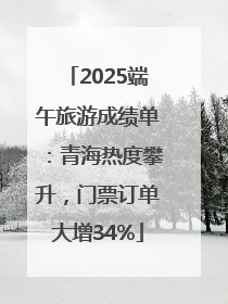 2025端午旅游成绩单：青海热度攀升，门票订单大增34%
