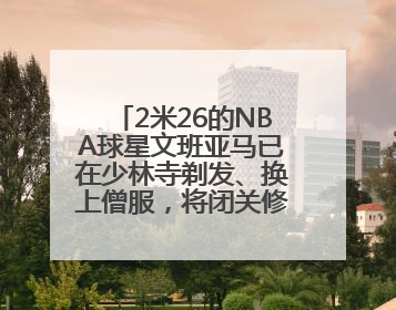 2米26的NBA球星文班亚马已在少林寺剃发、换上僧服，将闭关修行10天！少林寺回应：人在寺里