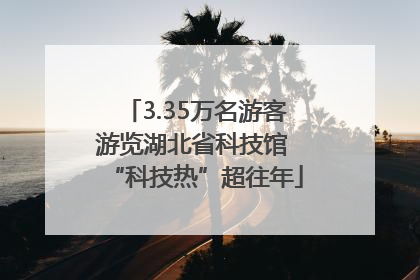 3.35万名游客游览湖北省科技馆 “科技热”超往年