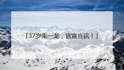 37岁朱一龙，官宣喜讯！