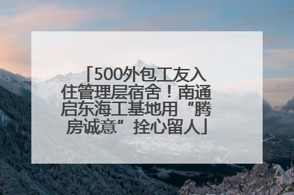 500外包工友入住管理层宿舍！南通启东海工基地用“腾房诚意”拴心留人