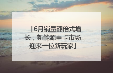 6月销量翻倍式增长，新能源重卡市场迎来一位新玩家
