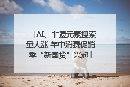 AI、非遗元素搜索量大涨 年中消费促销季“新国货”兴起