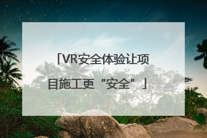 VR安全体验让项目施工更“安全”